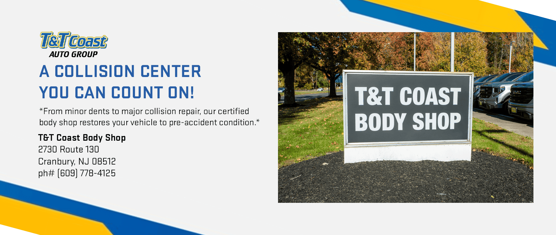 A Collision Center You Can Count On! *From minor dents to major collision repair, our certified body shop restores your vehicle to pre-accident condition.* T&T Coast Body Shop 2730 Route 130 Cranbury, NJ 08512 ph# (609) 778-4125