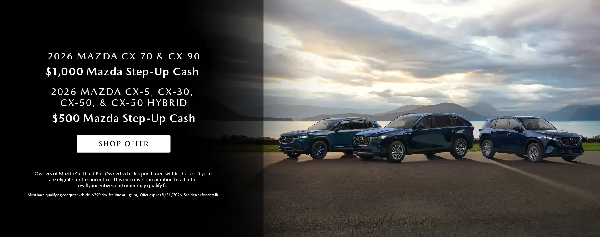 2026 Mazda CX-70 and CX-90 $1,000 Mazda CPO Step-Up Cash for CX-70 and CX-90 models 2026 Mazda CX-30, CX-5, CX-50 and CX-50 Hybrid $500 Mazda CPO Step-Up Cash on CX-30, CX-5, CX-50 and CX-50 Hybrid models